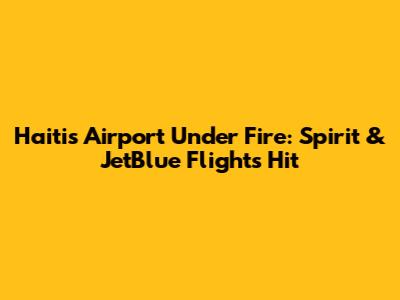 Haiti's Airport Under Fire: Spirit & JetBlue Flights Hit