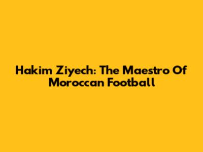Hakim Ziyech: The Maestro Of Moroccan Football