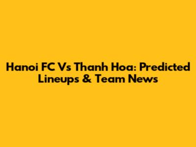 Hanoi FC Vs Thanh Hoa: Predicted Lineups & Team News