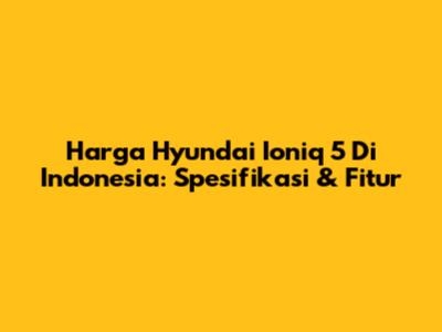 Harga Hyundai Ioniq 5 Di Indonesia: Spesifikasi & Fitur