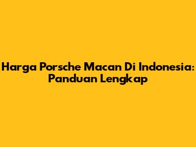 Harga Porsche Macan Di Indonesia: Panduan Lengkap