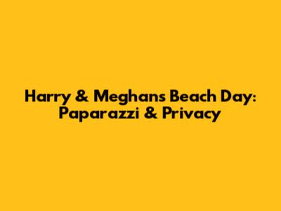 Harry & Meghan's Beach Day: Paparazzi & Privacy