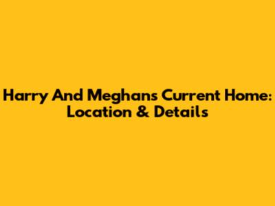 Harry And Meghan's Current Home: Location & Details
