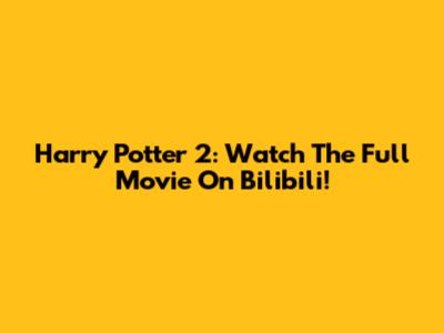 Harry Potter 2: Watch The Full Movie On Bilibili!