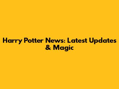 Harry Potter News: Latest Updates & Magic