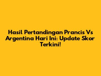 Hasil Pertandingan Prancis Vs Argentina Hari Ini: Update Skor Terkini!