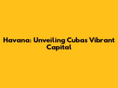 Havana: Unveiling Cuba's Vibrant Capital