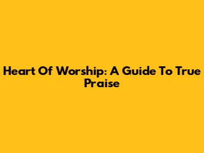 Heart Of Worship:  A Guide To True Praise