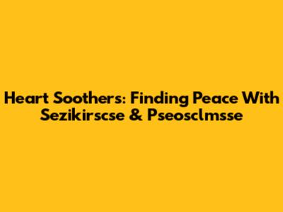 Heart Soothers: Finding Peace With Sezikirscse & Pseosclmsse