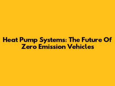 Heat Pump Systems: The Future Of Zero Emission Vehicles