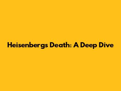 Heisenberg's Death: A Deep Dive