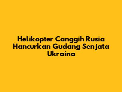 Helikopter Canggih Rusia Hancurkan Gudang Senjata Ukraina