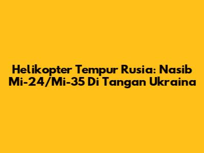 Helikopter Tempur Rusia: Nasib Mi-24/Mi-35 Di Tangan Ukraina