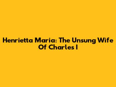 Henrietta Maria: The Unsung Wife Of Charles I