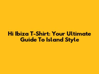 Hi Ibiza T-Shirt: Your Ultimate Guide To Island Style