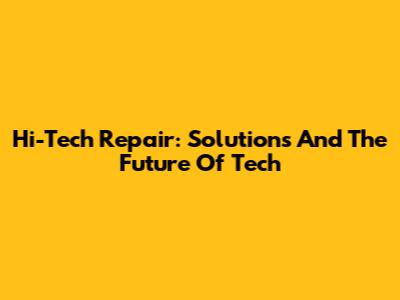 Hi-Tech Repair: Solutions And The Future Of Tech