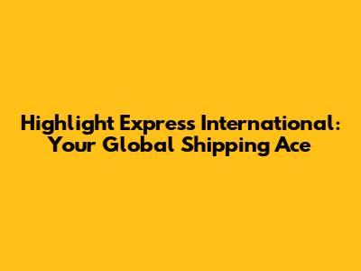 Highlight Express International: Your Global Shipping Ace