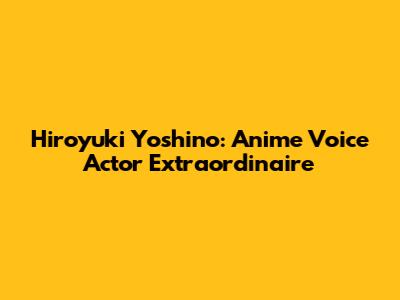 Hiroyuki Yoshino: Anime Voice Actor Extraordinaire