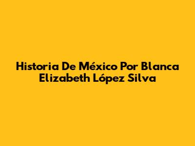 Historia De México Por Blanca Elizabeth López Silva
