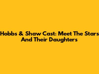 Hobbs & Shaw Cast: Meet The Stars And Their Daughters