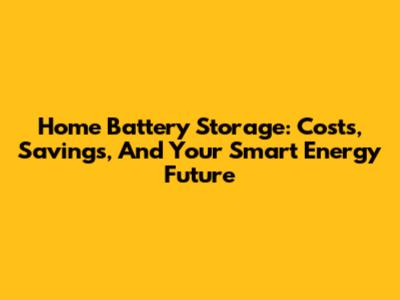 Home Battery Storage: Costs, Savings, And Your Smart Energy Future