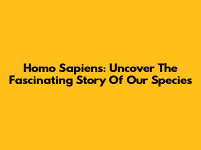 Homo Sapiens: Uncover The Fascinating Story Of Our Species