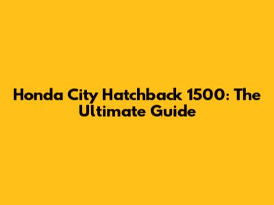 Honda City Hatchback 1500: The Ultimate Guide