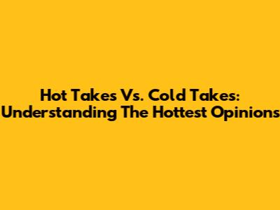 Hot Takes Vs. Cold Takes: Understanding The Hottest Opinions