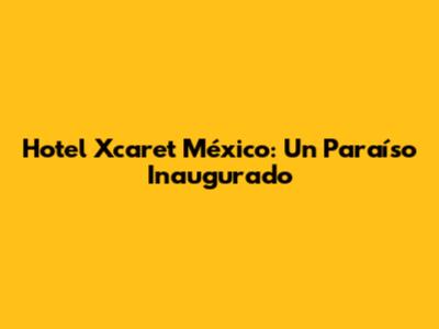 Hotel Xcaret México: Un Paraíso Inaugurado