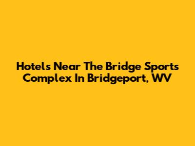Hotels Near The Bridge Sports Complex In Bridgeport, WV