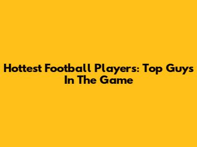 Hottest Football Players: Top Guys In The Game