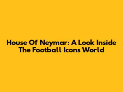 House Of Neymar: A Look Inside The Football Icon's World