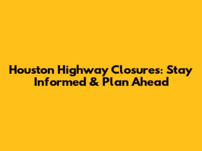 Houston Highway Closures: Stay Informed & Plan Ahead