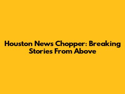 Houston News Chopper: Breaking Stories From Above