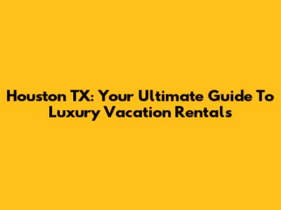 Houston TX: Your Ultimate Guide To Luxury Vacation Rentals