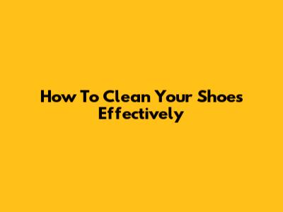 How To Clean Your Shoes Effectively