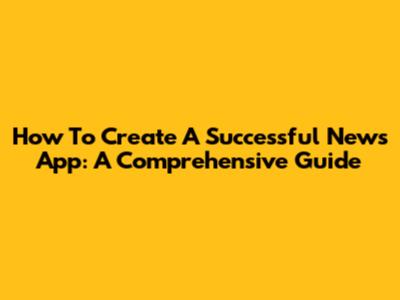 How To Create A Successful News App: A Comprehensive Guide