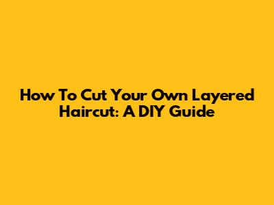 How To Cut Your Own Layered Haircut: A DIY Guide