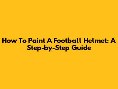 How To Paint A Football Helmet: A Step-by-Step Guide