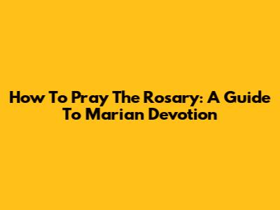 How To Pray The Rosary: A Guide To Marian Devotion