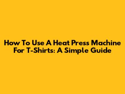 How To Use A Heat Press Machine For T-Shirts: A Simple Guide