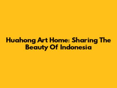 Huahong Art Home: Sharing The Beauty Of Indonesia