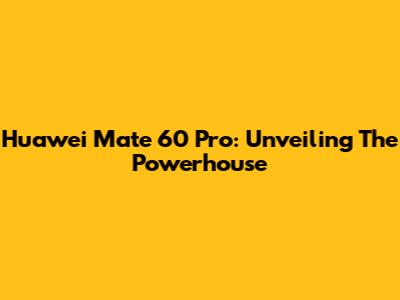 Huawei Mate 60 Pro: Unveiling The Powerhouse