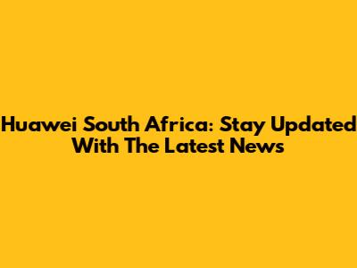 Huawei South Africa: Stay Updated With The Latest News