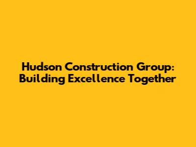 Hudson Construction Group: Building Excellence Together