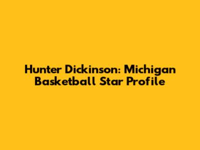 Hunter Dickinson: Michigan Basketball Star Profile