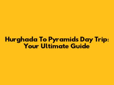 Hurghada To Pyramids Day Trip: Your Ultimate Guide