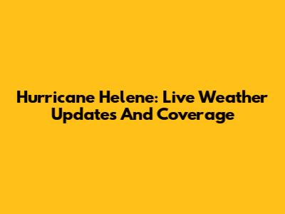 Hurricane Helene: Live Weather Updates And Coverage
