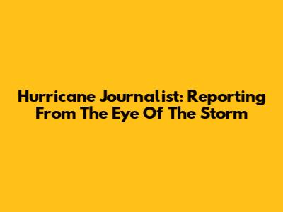 Hurricane Journalist: Reporting From The Eye Of The Storm