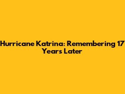 Hurricane Katrina: Remembering 17 Years Later